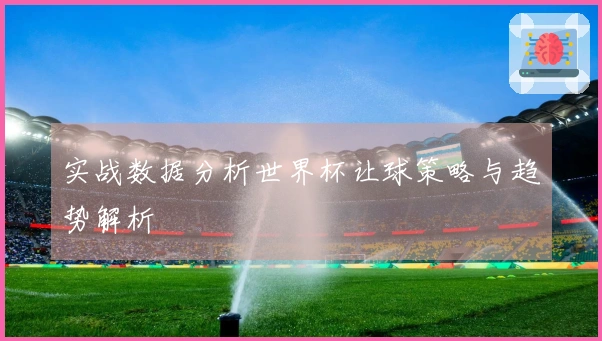 实战数据分析世界杯让球策略与趋势解析