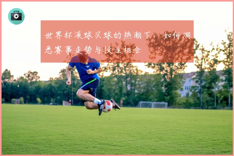 世界杯滚球买球的热潮下，如何洞悉赛事走势与投注机会